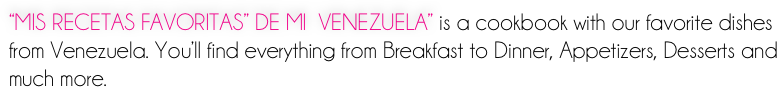 “MIS RECETAS FAVORITAS” DE MI  VENEZUELA” is a cookbook with our favorite dishes from Venezuela. You’ll find everything from Breakfast to Dinner, Appetizers, Desserts and much more.